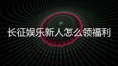 长征娱乐新人怎么领福利？手把手教你轻松获取首存礼金