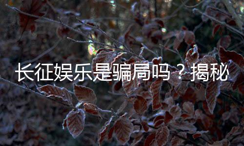 长征娱乐是骗局吗?揭秘其真实性与玩家体验