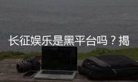 长征娱乐是黑平台吗？揭秘其真实运营内幕与玩家评价