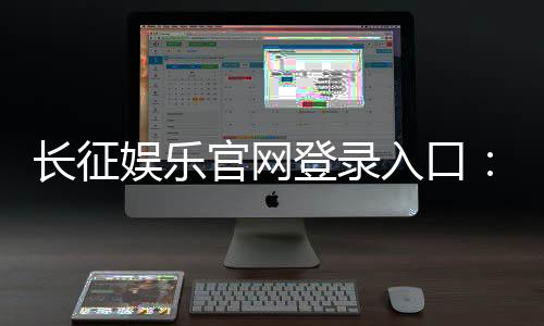 长征娱乐官网登录入口：畅享棋牌电游的黄金通道