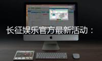 长征娱乐官方最新活动：独家优惠与精彩赛事等你参与