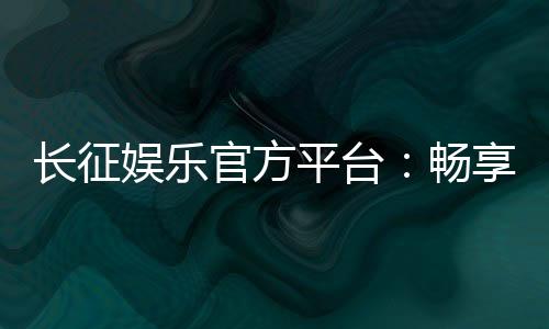 长征娱乐官方平台:畅享顶级棋牌与电子游艺的豪华体验