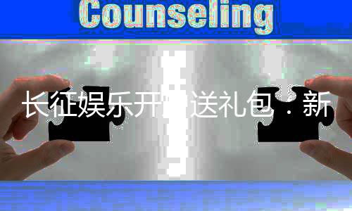 长征娱乐开户送礼包：新会员专享豪礼首存即送大礼包