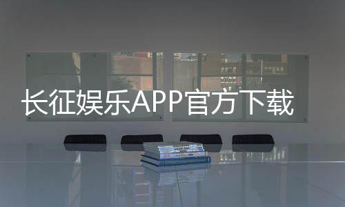 长征娱乐APP官方下载通道：安全便捷的一站式游戏平台入口