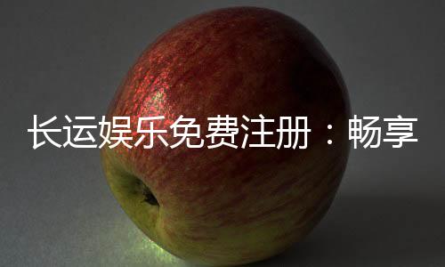 长运娱乐免费注册：畅享豪华礼包与独家游戏体验