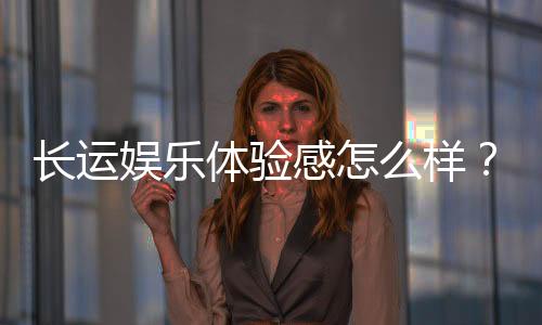 长运娱乐体验感怎么样?资深玩家分享真实游戏感受与技巧