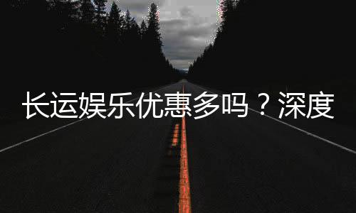 长运娱乐优惠多吗?深度解析其福利活动与玩家真实体验
