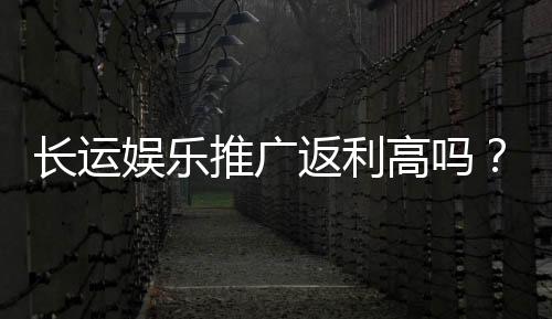 长运娱乐推广返利高吗？资深玩家揭秘真实返利比例与技巧