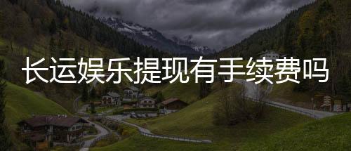 长运娱乐提现有手续费吗?手续费标准及到账时间详解