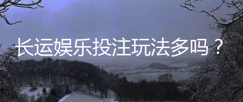 长运娱乐投注玩法多吗？深度解析平台特色与游戏选择