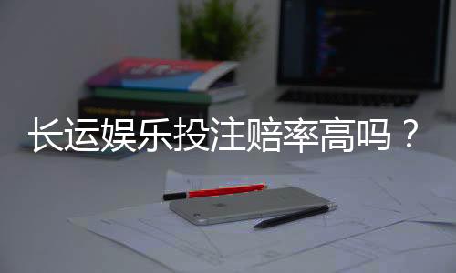 长运娱乐投注赔率高吗？资深玩家揭秘高赔率实战技巧