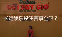 长运娱乐投注赛事全吗？资深玩家带你揭秘平台赛事覆盖与特色