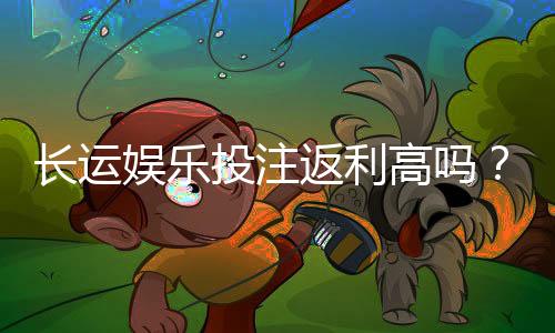 长运娱乐投注返利高吗?揭秘高返利平台真实福利与玩法
