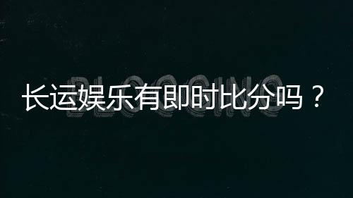 长运娱乐有即时比分吗？平台特色功能与比分查询全解析