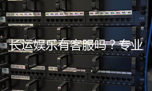 长运娱乐有客服吗？专业客服团队为您解答疑问
