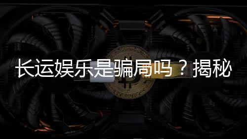 长运娱乐是骗局吗?揭秘其真实性与玩家体验