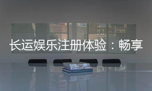 长运娱乐注册体验：畅享新手礼包与高返水福利