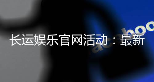 长运娱乐官网活动：最新优惠与精彩赛事一网打尽