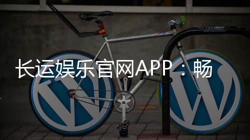 长运娱乐官网APP:畅享棋牌电游的顶级娱乐体验