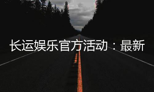 长运娱乐官方活动：最新优惠与独家福利等你来拿