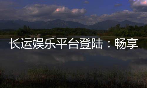 长运娱乐平台登陆：畅享顶级游戏体验与安全投注指南