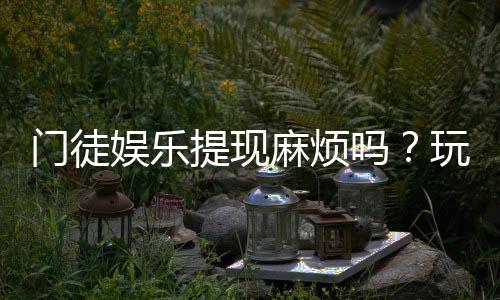 门徒娱乐提现麻烦吗？玩家实测到账速度与提现技巧分享