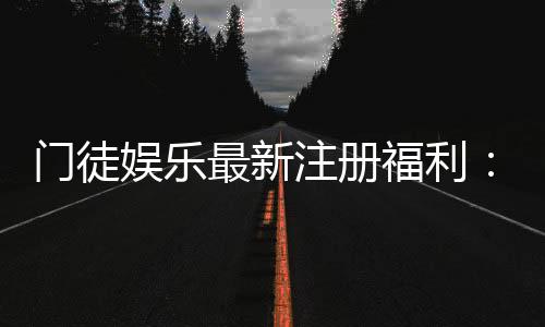门徒娱乐最新注册福利：新会员专享豪礼与高额返水活动