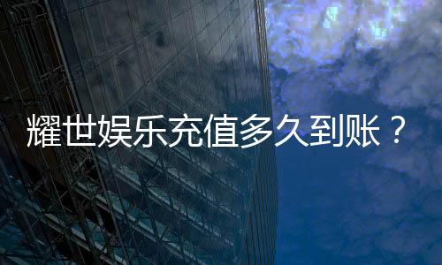 耀世娱乐充值多久到账？到账时效与充值方式全解析