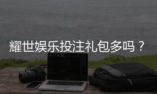 耀世娱乐投注礼包多吗？深度解析平台福利与新手礼遇