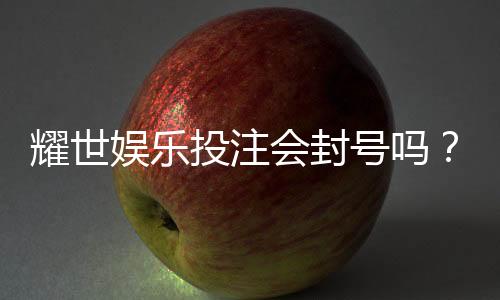 耀世娱乐投注会封号吗？深度解析平台风控与账号安全策略
