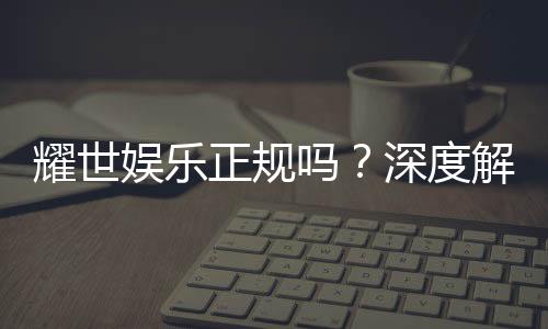 耀世娱乐正规吗？深度解析其资质与玩家真实体验