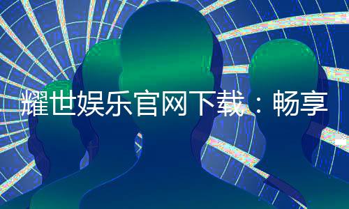 耀世娱乐官网下载：畅享顶级棋牌电游的尊贵体验