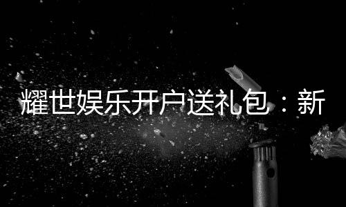 耀世娱乐开户送礼包：新会员专享豪礼大放送