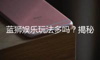 蓝狮娱乐玩法多吗？揭秘平台特色游戏与独家优惠活动