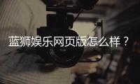 蓝狮娱乐网页版怎么样？资深玩家带你全面评测体验