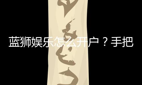 蓝狮娱乐怎么开户?手把手教你快速注册流程