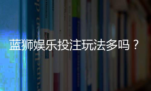 蓝狮娱乐投注玩法多吗?揭秘平台特色游戏与实战技巧