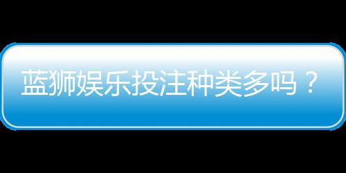 蓝狮娱乐投注种类多吗？全面解析平台游戏多样性