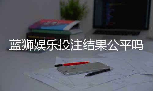 蓝狮娱乐投注结果公平吗？深度解析平台公正性与玩家实测反馈