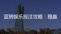 蓝狮娱乐投注攻略：稳赢技巧与实战经验分享
