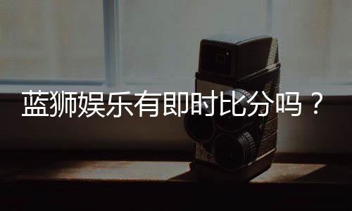蓝狮娱乐有即时比分吗?一文详解比分查询与赛事动态