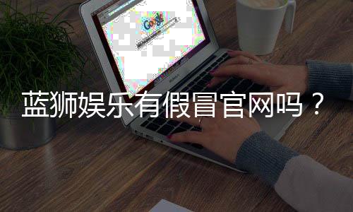 蓝狮娱乐有假冒官网吗？如何辨别正规平台与仿冒网站
