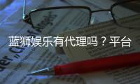 蓝狮娱乐有代理吗？平台代理合作政策全解析