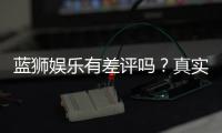 蓝狮娱乐有差评吗？真实玩家体验与评价解析