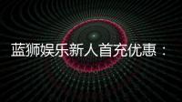 蓝狮娱乐新人首充优惠：独家福利助你轻松赢取首战红利