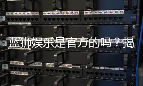 蓝狮娱乐是官方的吗？揭秘平台背景与安全认证详情
