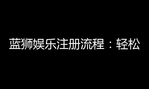 蓝狮娱乐注册流程：轻松三步完成账号开通