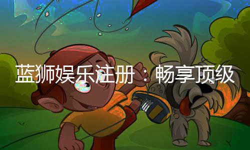 蓝狮娱乐注册：畅享顶级棋牌游戏与豪华礼遇