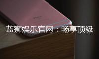 蓝狮娱乐官网：畅享顶级棋牌电游的尊贵体验
