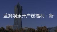 蓝狮娱乐开户送福利：新会员专享豪礼与高额返水